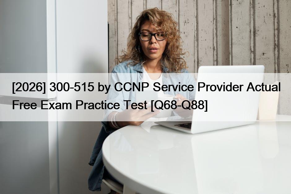 [2026] 300-515 by CCNP Service Provider Actual Free Exam Practice Test [Q68-Q88]